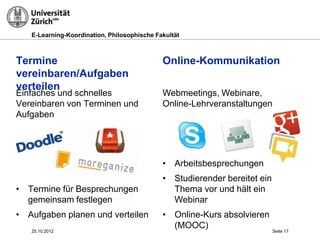 E-Learning-Koordination, Philosophische Fakultät



Termine vereinbaren/                         Online-Kommunikation
Aufgaben verteilen
Einfaches und schnelles                      Webmeetings, Webinare,
Vereinbaren von Terminen und                 Online-Lehrveranstaltungen
Aufgaben




                                             • Arbeitsbesprechungen
                                             • Studierender bereitet ein
• Termine für Besprechungen                    Thema vor und hält ein
  gemeinsam festlegen                          Webinar
• Aufgaben planen und verteilen              • Online-Kurs absolvieren
                                               (MOOC)
   25.10.2012                                                              Seite 17
 