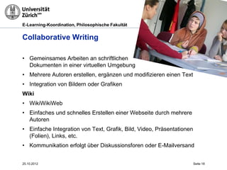 E-Learning-Koordination, Philosophische Fakultät


Collaborative Writing

• Gemeinsames Arbeiten an schriftlichen
  Dokumenten in einer virtuellen Umgebung
• Mehrere Autoren erstellen, ergänzen und modifizieren einen Text                 Fllickr




• Integration von Bildern oder Grafiken
Wiki
• WikiWikiWeb
• Einfaches und schnelles Erstellen einer Webseite durch mehrere
  Autoren
• Einfache Integration von Text, Grafik, Bild, Video, Präsentationen
  (Folien), Links, etc.
• Kommunikation erfolgt über Diskussionsforen oder E-Mailversand


25.10.2012                                                             Seite 18
 