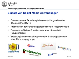 E-Learning-Koordination, Philosophische Fakultät


Einsatz von Social-Media-Anwendungen

• Gemeinsame Aufarbeitung lehrveranstaltungsrelevanter
  Themen (Projektwiki)
• Präsentation der Forschungsergebnisse auf Projektwebseite
• Gemeinschaftliches Erstellen einer Abschlussarbeit
  (Gruppenarbeit)
• Erstellung von Projektanträgen oder Forschungsberichten
  einer Forschungsgruppe




25.10.2012                                                  Seite 19
 