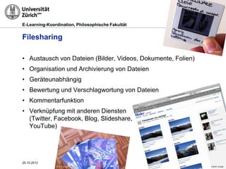 E-Learning-Koordination, Philosophische Fakultät


Filesharing
                                                                     © M.R. Gruber



• Austausch von Dateien (Bilder, Videos, Dokumente, Folien)
• Organisation und Archivierung von Dateien
• Geräteunabhängig
• Bewertung und Verschlagwortung von Dateien
• Kommentarfunktion
• Verknüpfung mit anderen Diensten
  (Twitter, Facebook, Blog, Slideshare,
  YouTube)




25.10.2012                                                Seite 20
               © M.R. Gruber                                            © M.R. Gruber
 