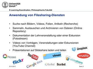 E-Learning-Koordination, Philosophische Fakultät


Anwendung von Filesharing-Diensten

• Suche nach Bildern, Videos, Folien, Artikeln (Recherche)
• Sammeln, Austauschen und Archivieren von Dateien (Online
  Repository)
• Dokumentation der Lehrveranstaltung oder einer Exkursion
  (Fotostream)
• Videos von Vorträgen, Veranstaltungen oder Exkursionen
  (YouTube Channel)
• Präsentationen auf Slideshare laden und teilen




25.10.2012                                                   Seite 21
 
