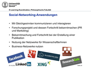 E-Learning-Koordination, Philosophische Fakultät


Social-Networking-Anwendungen

• Mit Gleichgesinnten kommunizieren und interagieren
• Forschungsprojekt und dessen Fortschritt bekanntmachen (PR
  und Marketing)
• Bekanntmachung und Fortschritt bei der Erstellung einer
  Publikation
• Nutzung der Netzwerke für WissenschaftlerInnen
• Business-Netzwerke nutzen




25.10.2012                                                  Seite 24
 