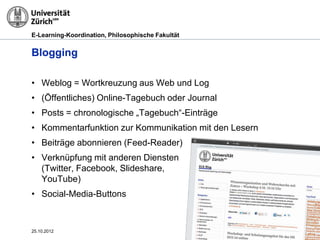 E-Learning-Koordination, Philosophische Fakultät


Blogging

• Weblog = Wortkreuzung aus Web und Log
• (Öffentliches) Online-Tagebuch oder Journal
• Posts = chronologische „Tagebuch“-Einträge
• Kommentarfunktion zur Kommunikation mit den Lesern
• Beiträge abonnieren (Feed-Reader)
• Verknüpfung mit anderen Diensten
  (Twitter, Facebook, Slideshare,
  YouTube)
• Social-Media-Buttons



25.10.2012                                             Seite 26
 
