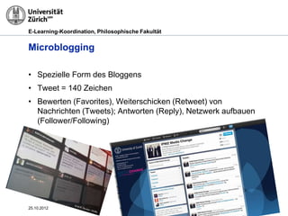 E-Learning-Koordination, Philosophische Fakultät


Microblogging

• Spezielle Form des Bloggens
• Tweet = 140 Zeichen
• Bewerten (Favorites), Weiterschicken (Retweet) von
  Nachrichten (Tweets); Antworten (Reply), Netzwerk aufbauen
  (Follower/Following)




25.10.2012                                               Seite 27
 