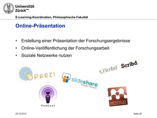 E-Learning-Koordination, Philosophische Fakultät


Online-Präsentation

• Erstellung einer Präsentation der Forschungsergebnisse
• Online-Veröffentlichung der Forschungsarbeit
• Soziale Netzwerke nutzen




25.10.2012                                                 Seite 29
 