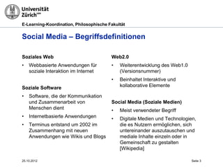 E-Learning-Koordination, Philosophische Fakultät


Social Media – Begriffsdefinitionen

Soziales Web                             Web2.0
•   Webbasierte Anwendungen für          •   Weiterentwicklung des Web1.0
    soziale Interaktion im Internet          (Versionsnummer)
                                         •   Beinhaltet Interaktive und
Soziale Software                             kollaborative Elemente

•   Software, die der Kommunikation
    und Zusammenarbeit von               Social Media (Soziale Medien)
    Menschen dient                       •   Meist verwendeter Begriff
•   Internetbasierte Anwendungen         •   Digitale Medien und Technologien,
•   Terminus entstand um 2002 im             die es Nutzern ermöglichen, sich
    Zusammenhang mit neuen                   untereinander auszutauschen und
    Anwendungen wie Wikis und Blogs          mediale Inhalte einzeln oder in
                                             Gemeinschaft zu gestalten
                                             [Wikipedia]

25.10.2012                                                                  Seite 3
 