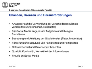 E-Learning-Koordination, Philosophische Fakultät


Chancen, Grenzen und Herausforderungen

• Anwender auf die Verwendung der verschiedenen Dienste
  vorbereiten (Autorenschaft, Netiquette)
• Für Social Media angepasste Aufgaben und Übungen
  formulieren
• Betreuung und Anleitung der Studierenden (Tutor, Moderator)
• Förderung und Schulung von Fähigkeiten und Fertigkeiten
• Datensicherheit und Datenschutz beachten
• Qualität, Kontinuität, Korrektheit der Informationen
• Freude an Social Media



25.10.2012                                                  Seite 33
 