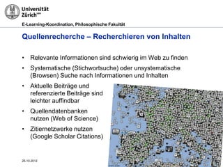 E-Learning-Koordination, Philosophische Fakultät


Quellenrecherche – Recherchieren von Inhalten

• Relevante Informationen sind schwierig im Web zu finden
• Systematische (Stichwortsuche) oder unsystematische
  (Browsen) Suche nach Informationen und Inhalten
• Aktuelle Beiträge und
  referenzierte Beiträge sind
  leichter auffindbar
• Quellendatenbanken
  nutzen (Web of Science)
• Zitiernetzwerke nutzen
  (Google Scholar Citations)


25.10.2012                                                  Seite 7
 