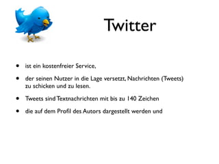 Twitter

•   ist ein kostenfreier Service,

•   der seinen Nutzer in die Lage versetzt, Nachrichten (Tweets)
    zu schicken und zu lesen.

•   Tweets sind Textnachrichten mit bis zu 140 Zeichen

•   die auf dem Proﬁl des Autors dargestellt werden und
 
