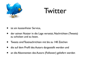 Twitter

•   ist ein kostenfreier Service,

•   der seinen Nutzer in die Lage versetzt, Nachrichten (Tweets)
    zu schicken und zu lesen.

•   Tweets sind Textnachrichten mit bis zu 140 Zeichen

•   die auf dem Proﬁl des Autors dargestellt werden und

•   an die Abonnenten des Autors (Follower) geliefert werden
 