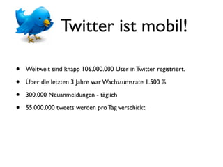Twitter ist mobil!

•   Weltweit sind knapp 106.000.000 User in Twitter registriert.

•   Über die letzten 3 Jahre war Wachstumsrate 1.500 %

•   300.000 Neuanmeldungen - täglich

•   55.000.000 tweets werden pro Tag verschickt
 