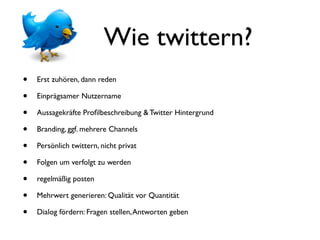 Wie twittern?
•   Erst zuhören, dann reden

•   Einprägsamer Nutzername

•   Aussagekräfte Proﬁlbeschreibung & Twitter Hintergrund

•   Branding, ggf. mehrere Channels

•   Persönlich twittern, nicht privat

•   Folgen um verfolgt zu werden

•   regelmäßig posten

•   Mehrwert generieren: Qualität vor Quantität

•   Dialog fördern: Fragen stellen, Antworten geben
 