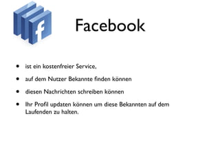 Facebook

•   ist ein kostenfreier Service,

•   auf dem Nutzer Bekannte ﬁnden können

•   diesen Nachrichten schreiben können

•   Ihr Proﬁl updaten können um diese Bekannten auf dem
    Laufenden zu halten.
 