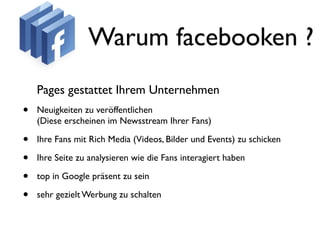 Warum facebooken ?
    Pages gestattet Ihrem Unternehmen
•   Neuigkeiten zu veröffentlichen
    (Diese erscheinen im Newsstream Ihrer Fans)

•   Ihre Fans mit Rich Media (Videos, Bilder und Events) zu schicken

•   Ihre Seite zu analysieren wie die Fans interagiert haben

•   top in Google präsent zu sein

•   sehr gezielt Werbung zu schalten
 