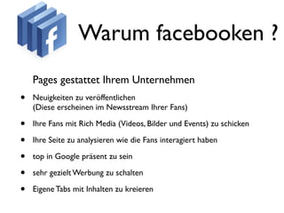 Warum facebooken ?
    Pages gestattet Ihrem Unternehmen
•   Neuigkeiten zu veröffentlichen
    (Diese erscheinen im Newsstream Ihrer Fans)

•   Ihre Fans mit Rich Media (Videos, Bilder und Events) zu schicken

•   Ihre Seite zu analysieren wie die Fans interagiert haben

•   top in Google präsent zu sein

•   sehr gezielt Werbung zu schalten

•   Eigene Tabs mit Inhalten zu kreieren
 