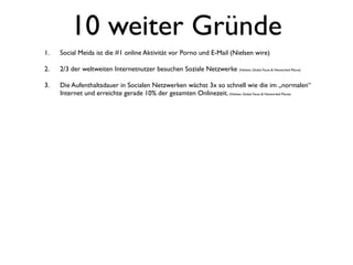 10 weiter Gründe
1.   Social Meida ist die #1 online Aktivität vor Porno und E-Mail (Nielsen wire)

2.   2/3 der weltweiten Internetnutzer besuchen Soziale Netzwerke (Nielsen, Global Faces & Networked Places)

3.   Die Aufenthaltsdauer in Socialen Netzwerken wächst 3x so schnell wie die im „normalen“
     Internet und erreichte gerade 10% der gesamten Onlinezeit. (Nielsen, Global Faces & Networked Places)
 