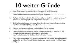10 weiter Gründe
1.   Social Meida ist die #1 online Aktivität vor Porno und E-Mail (Nielsen wire)

2.   2/3 der weltweiten Internetnutzer besuchen Soziale Netzwerke (Nielsen, Global Faces & Networked Places)

3.   Die Aufenthaltsdauer in Socialen Netzwerken wächst 3x so schnell wie die im „normalen“
     Internet und erreichte gerade 10% der gesamten Onlinezeit. (Nielsen, Global Faces & Networked Places)

4.   Kaufentscheidungen werden am meisten durch die Informationsbeschafffung im Internet
     beeinﬂusst, dies schließt folglich Social Media ein. (Weber Shandwick Inline Research)

5.   Millionen von Menschen sind dabei Inhalte im Social Web zu erstellen

6.   3 Milliarden Menschen werden das Internet künftig mobil nutzen, d.h. jederzeit auf dem
     Laufenden sein, aber auch selbst Informationen bereitstellen.
     Frage: Was bedeutet dies für die Geschäfte unzufriedener Kunden?

7.   Weil Facebook mittlerweile auch das Betriebssystem des Web genannt wird. Facebook wäre
     das 3 größte Land der Welt nach China und Indien und wächst mit einer ½ Million Nutzer
     pro Tag.
 