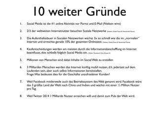 10 weiter Gründe
1.   Social Meida ist die #1 online Aktivität vor Porno und E-Mail (Nielsen wire)

2.   2/3 der weltweiten Internetnutzer besuchen Soziale Netzwerke (Nielsen, Global Faces & Networked Places)

3.   Die Aufenthaltsdauer in Socialen Netzwerken wächst 3x so schnell wie die im „normalen“
     Internet und erreichte gerade 10% der gesamten Onlinezeit. (Nielsen, Global Faces & Networked Places)

4.   Kaufentscheidungen werden am meisten durch die Informationsbeschafffung im Internet
     beeinﬂusst, dies schließt folglich Social Media ein. (Weber Shandwick Inline Research)

5.   Millionen von Menschen sind dabei Inhalte im Social Web zu erstellen

6.   3 Milliarden Menschen werden das Internet künftig mobil nutzen, d.h. jederzeit auf dem
     Laufenden sein, aber auch selbst Informationen bereitstellen.
     Frage: Was bedeutet dies für die Geschäfte unzufriedener Kunden?

7.   Weil Facebook mittlerweile auch das Betriebssystem des Web genannt wird. Facebook wäre
     das 3 größte Land der Welt nach China und Indien und wächst mit einer ½ Million Nutzer
     pro Tag.

8.   Weil Twitter 2014 1 Milliarde Nutzer erreichen will und damit zum Puls der Welt wird.
 