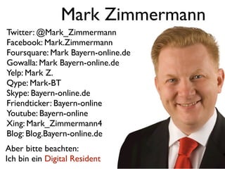Mark Zimmermann
Twitter: @Mark_Zimmermann
Facebook: Mark.Zimmermann
Foursquare: Mark Bayern-online.de
Gowalla: Mark Bayern-online.de
Yelp: Mark Z.
Qype: Mark-BT
Skype: Bayern-online.de
Friendticker: Bayern-online
Youtube: Bayern-online
Xing: Mark_Zimmermann4
Blog: Blog.Bayern-online.de
Aber bitte beachten:
Ich bin ein Digital Resident
 
