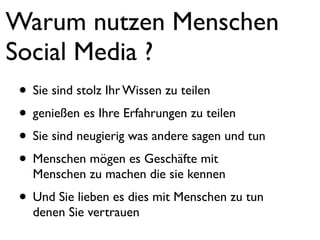 Warum nutzen Menschen
Social Media ?
 • Sie sind stolz Ihr Wissen zu teilen
 • genießen es Ihre Erfahrungen zu teilen
 • Sie sind neugierig was andere sagen und tun
 • Menschen mögen es Geschäfte mit
   Menschen zu machen die sie kennen
 • Und Sie lieben es dies mit Menschen zu tun
   denen Sie vertrauen
 