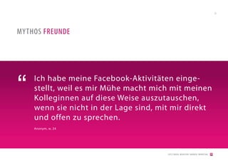 23




MYTHOS FREUNDE




“   Ich habe meine Facebook-Aktivitäten einge-
    stellt, weil es mir Mühe macht mich mit meinen
    Kolleginnen auf diese Weise auszutauschen,
    wenn sie nicht in der Lage sind, mit mir direkt
    und offen zu sprechen.
    Anonym, w, 24




                                       [2012] BADER. MENSCHEN I MARKEN I MARKETING
 