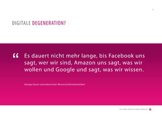 24




DIGITALE DEGENERATION?




“    Es dauert nicht mehr lange, bis Facebook uns
     sagt, wer wir sind, Amazon uns sagt, was wir
     wollen und Google und sagt, was wir wissen.

     George Dyson (amerikanischer Wissenschaftstheoretiker)




                                                              [2012] BADER. MENSCHEN I MARKEN I MARKETING
 