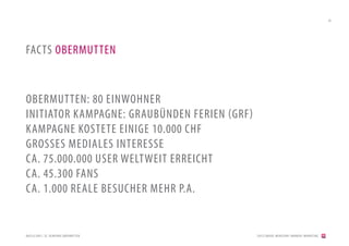 26




FACTS OBERMUTTEN


OBERMUTTEN: 80 EINWOHNER
INITIATOR KAMPAGNE: GRAUBÜNDEN FERIEN (GRF)
KAMPAGNE KOSTETE EINIGE 10.000 CHF
GROSSES MEDIALES INTERESSE
CA. 75.000.000 USER WELTWEIT ERREICHT
CA. 45.300 FANS
CA. 1.000 REALE BESUCHER MEHR P.A.


QUELLE:DRS1, SF, GEMEINDE OBERMUT TEN         [2012] BADER. MENSCHEN I MARKEN I MARKETING
 