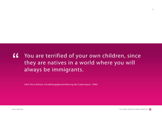 36




“                  You are terrified of your own children, since
                   they are natives in a world where you will
                   always be immigrants.

                   John Perry Barlow (Unabhängigkeitserklärung des Cyberspace, 1996)




QUELLE:WIKIPEDIA                                                                       [2012] BADER. MENSCHEN I MARKEN I MARKETING
 