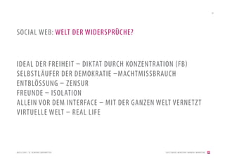 39




SOCIAL WEB: WELT DER WIDERSPRÜCHE?


IDEAL DER FREIHEIT – DIKTAT DURCH KONZENTRATION (FB)
SELBSTLÄUFER DER DEMOKRATIE –MACHTMISSBRAUCH
ENTBLÖSSUNG – ZENSUR
FREUNDE – ISOLATION
ALLEIN VOR DEM INTERFACE – MIT DER GANZEN WELT VERNETZT
VIRTUELLE WELT – REAL LIFE



QUELLE:DRS1, SF, GEMEINDE OBERMUT TEN       [2012] BADER. MENSCHEN I MARKEN I MARKETING
 