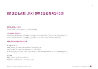 45




INTERESSANTE LINKS ZUM SELBSTERKUNDEN


SOCIAL MEDIA POLICY
http://www.unterlangenegg.ch/SocialMedia

STICHWORT OBERWIL
https://www.facebook.com/pages/Oberwil-Gemeinde/112615255495109?ref=ts&fref=ts
https://www.facebook.com/pages/Oberwil-BL/111617038857098?ref=ts&fref=ts

GEMEINDEN/GEMEINDEPOLITIK

WUERENLINGEN
http://www.youtube.com/watch?v=M9oH_6FyejM
http://www.youtube.com/watch?v=Tm2tVGh6hrY
wuerenlingen.ch (leider ohne Integration zu den oben stehenden YouTube-Kampagnen)

LUZERN
http://www.stadtluzern.ch/de/
https://www.facebook.com/StadtLuzern



QUELLE: DE.SLIDESHARE.NET/ZUCKERBERLIN/TRENDREPORT-2012                             [2012] BADER. MENSCHEN I MARKEN I MARKETING
 