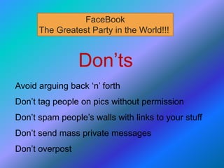 Don’ts
Avoid arguing back ‘n’ forth
Don’t tag people on pics without permission
Don’t spam people’s walls with links to your stuff
Don’t send mass private messages
Don’t overpost
FaceBook
The Greatest Party in the World!!!
 
