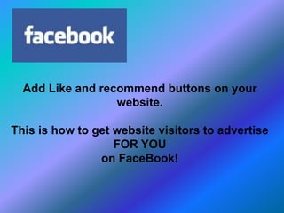 Add Like and recommend buttons on your
website.
This is how to get website visitors to advertise
FOR YOU
on FaceBook!
 