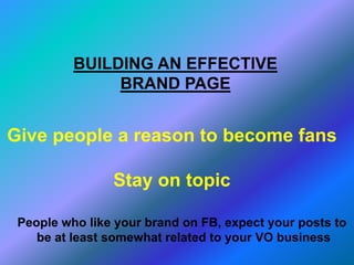 BUILDING AN EFFECTIVE
BRAND PAGE
Give people a reason to become fans
Stay on topic
People who like your brand on FB, expect your posts to
be at least somewhat related to your VO business
 