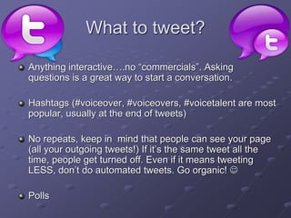 What to tweet?
Anything interactive….no “commercials”. Asking
questions is a great way to start a conversation.
Hashtags (#voiceover, #voiceovers, #voicetalent are most
popular, usually at the end of tweets)
No repeats, keep in mind that people can see your page
(all your outgoing tweets!) If it’s the same tweet all the
time, people get turned off. Even if it means tweeting
LESS, don’t do automated tweets. Go organic! 
Polls
 