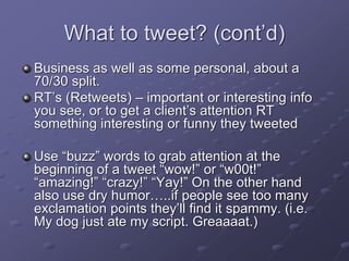 What to tweet? (cont’d)
Business as well as some personal, about a
70/30 split.
RT’s (Retweets) – important or interesting info
you see, or to get a client’s attention RT
something interesting or funny they tweeted
Use “buzz” words to grab attention at the
beginning of a tweet “wow!” or “w00t!”
“amazing!” “crazy!” “Yay!” On the other hand
also use dry humor…..if people see too many
exclamation points they’ll find it spammy. (i.e.
My dog just ate my script. Greaaaat.)
 