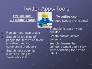 Twitter Apps/Tools
Twellow.com:
Biography Search
Register your own profile
Search for job titles of
people that hire voice talent
(creative director,
commercial producer)
Search local potential
clients by using the
Twellowhood tab
TweetDeck.com
(Manages tweets in one view)
Standalone app on your
desktop
Create custom search
columns
search phrases that
someone would use if they
were searching for a voice
talent
 
