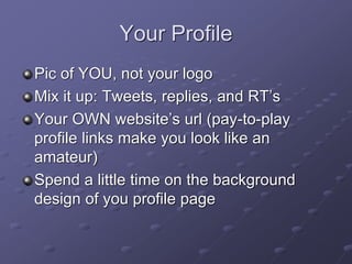 Your Profile
Pic of YOU, not your logo
Mix it up: Tweets, replies, and RT’s
Your OWN website’s url (pay-to-play
profile links make you look like an
amateur)
Spend a little time on the background
design of you profile page
 