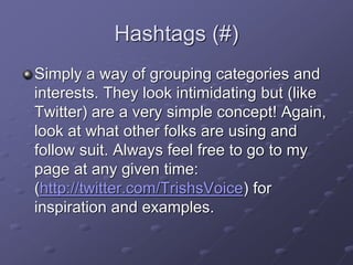 Hashtags (#)
Simply a way of grouping categories and
interests. They look intimidating but (like
Twitter) are a very simple concept! Again,
look at what other folks are using and
follow suit. Always feel free to go to my
page at any given time:
(http://twitter.com/TrishsVoice) for
inspiration and examples.
 