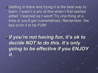 Getting in there and trying it is the best way to
learn. I wasn’t a pro at this when I first started
either; I learned as I went! Try one thing at a
time or you’ll get overwhelmed. Remember, the
key is for it to be FUN!
If you’re not having fun, it’s ok to
decide NOT to do this. It’s only
going to be effective if you ENJOY
it.
 