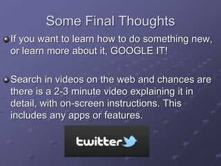Some Final Thoughts
If you want to learn how to do something new,
or learn more about it, GOOGLE IT!
Search in videos on the web and chances are
there is a 2-3 minute video explaining it in
detail, with on-screen instructions. This
includes any apps or features.
 