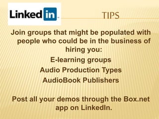 Join groups that might be populated with
people who could be in the business of
hiring you:
E-learning groups
Audio Production Types
AudioBook Publishers
Post all your demos through the Box.net
app on LinkedIn.
TIPS
 
