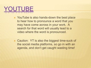 YOUTUBE
 YouTube is also hands-down the best place
to hear how to pronounce a word that you
may have come across in your work. A
search for that word will usually lead to a
video where the word is pronounced.
 Caution: YT is also the biggest time-suck of
the social media platforms, so go in with an
agenda, and don’t get caught wasting time!
 
