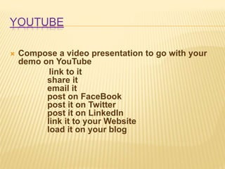 YOUTUBE
 Compose a video presentation to go with your
demo on YouTube
link to it
share it
email it
post on FaceBook
post it on Twitter
post it on LinkedIn
link it to your Website
load it on your blog
 