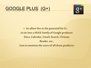 GOOGLE PLUS (G+)
 Its allure lies in the potential for G+
to tieinto a HUGE family ofGoogle products:
Docs,Calendar, Gmail, Search,Chrome,
Reader, etc.,
(not to mention the users ofall those products)
 