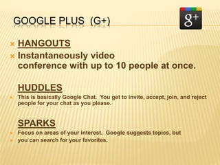 GOOGLE PLUS (G+)
 HANGOUTS
 Instantaneously video
conference with up to 10 people at once.
HUDDLES
 This is basically Google Chat. You get to invite, accept, join, and reject
people for your chat as you please.
SPARKS
 Focus on areas of your interest. Google suggests topics, but
 you can search for your favorites.
 