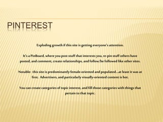 PINTEREST
Exploding growth if this site is getting everyone’s attention.
It’s a PinBoard, whereyou post stuff that interests you, re-pinstuff others have
posted, and comment, create relationships, and follow/be followed like other sites.
Notable: this site is predominantly female-oriented and populated…at least it was at
first. Advertisers,and particularly visually-oriented content is hot.
You can create categories of topic interest, and fill thosecategories with things that
pertain to that topic.
 