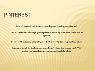 PINTEREST
Since it’s so visual, this site servesyour logo and branding materials well.
This is a site to watch for huge growth potential, and in my estimation, should not be
ignored.
Be sure tofill outyour profile fully, and whetheryou like it or not, provide a picture.
Important: install the bookmarklet, so while you’re browsing, you can easily “Pin”
stuff to your page that interests you, and hopefully others.
 