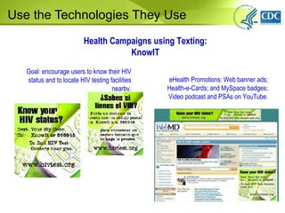 Use the Technologies They Use Goal: encourage users to know their HIV status and to locate HIV testing facilities nearby . Health Campaigns using Texting: KnowIT eHealth Promotions: Web banner ads; Health-e-Cards; and MySpace badges; Video podcast and PSAs on YouTube. 