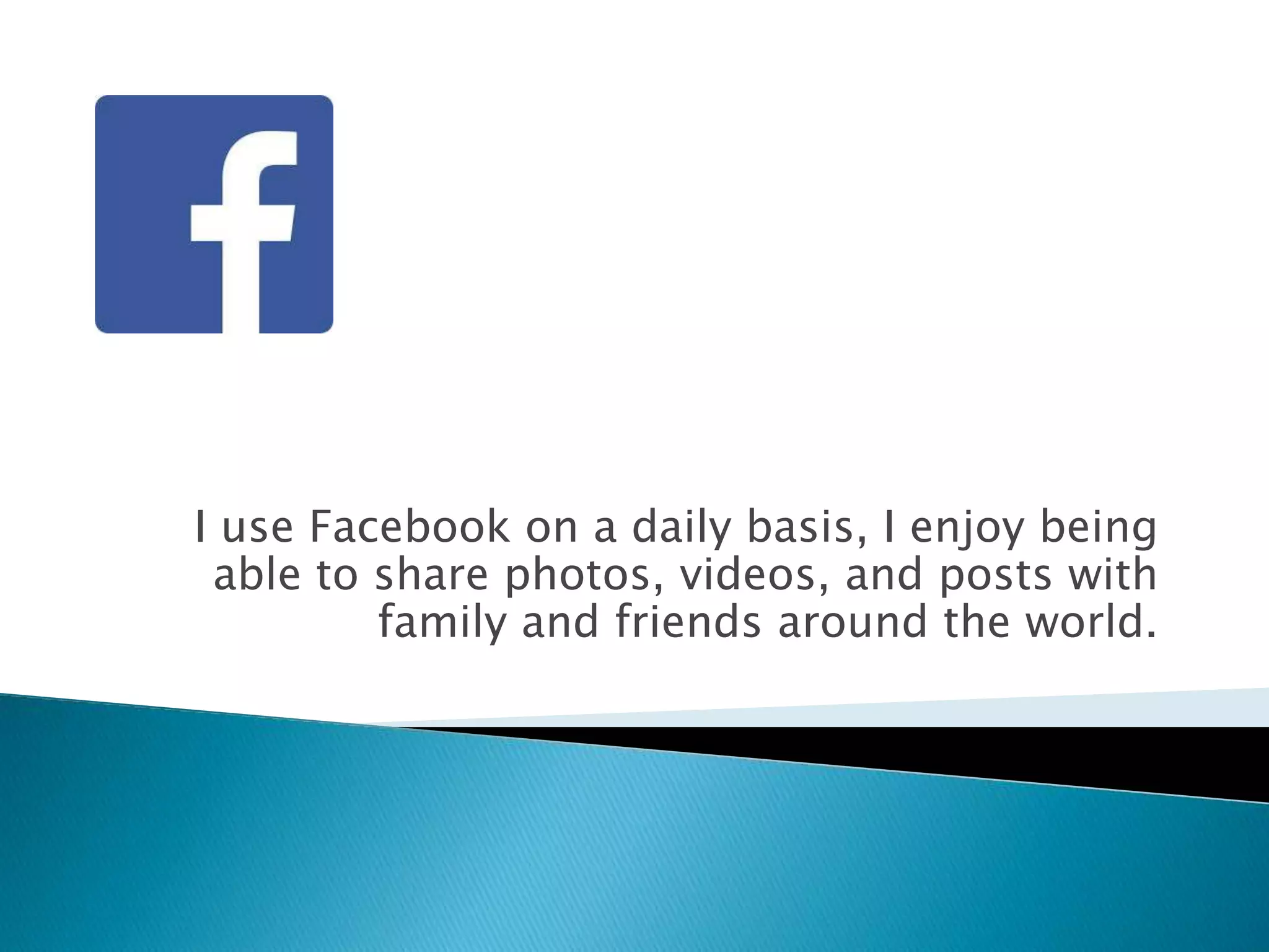 I use Facebook on a daily basis, I enjoy being
able to share photos, videos, and posts with
family and friends around the world.