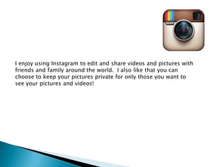 I enjoy using Instagram to edit and share videos and pictures with
friends and family around the world. I also like that you can
choose to keep your pictures private for only those you want to
see your pictures and videos!